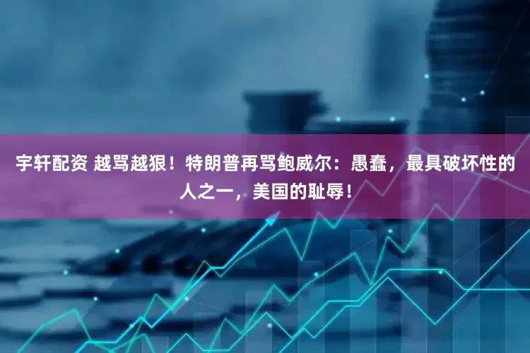 宇轩配资 越骂越狠！特朗普再骂鲍威尔：愚蠢，最具破坏性的人之一，美国的耻辱！