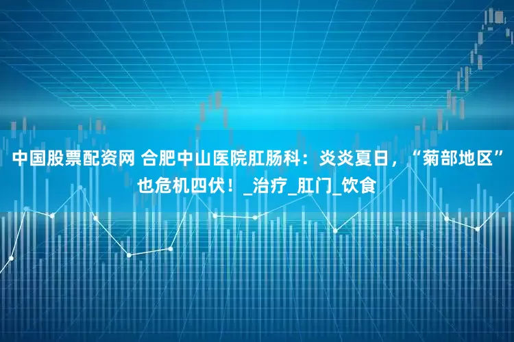 中国股票配资网 合肥中山医院肛肠科：炎炎夏日，“菊部地区”也危机四伏！_治疗_肛门_饮食