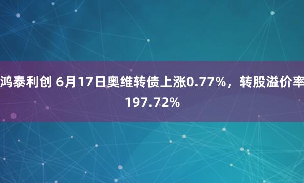 鸿泰利创 6月17日奥维转债上涨0.77%，转股溢价率197.72%