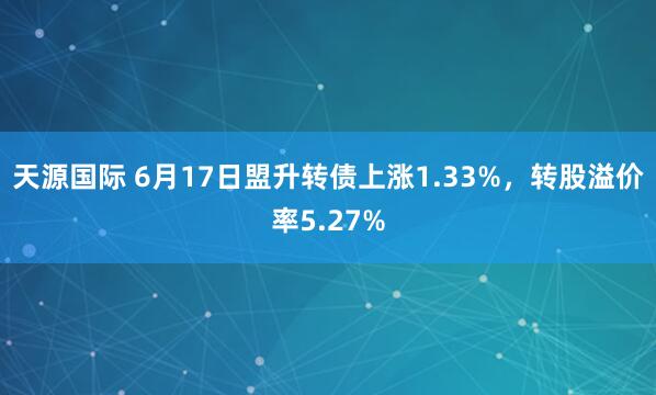 天源国际 6月17日盟升转债上涨1.33%，转股溢价率5.27%