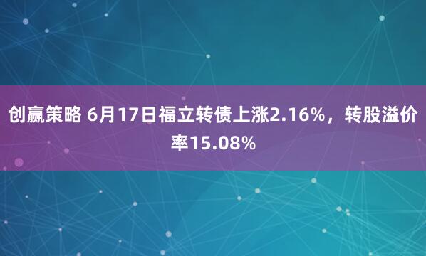 创赢策略 6月17日福立转债上涨2.16%，转股溢价率15.08%