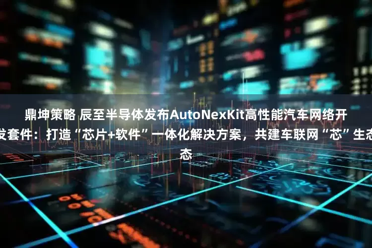 鼎坤策略 辰至半导体发布AutoNexKit高性能汽车网络开发套件：打造“芯片+软件”一体化解决方案，共建车联网“芯”生态